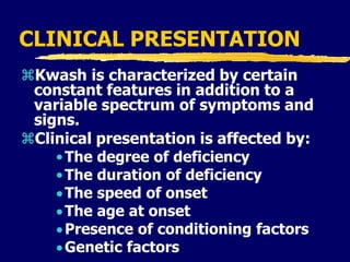 CLINICAL PRESENTATION
Kwash is characterized by certain
constant features in addition to a
variable spectrum of symptoms and
signs.
Clinical presentation is affected by:
•The degree of deficiency
•The duration of deficiency
The speed of onset
The age at onset
Presence of conditioning factors
Genetic factors
 