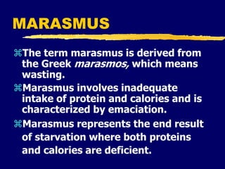 MARASMUS
The term marasmus is derived from
the Greek marasmos, which means
wasting.
Marasmus involves inadequate
intake of protein and calories and is
characterized by emaciation.
Marasmus represents the end result
of starvation where both proteins
and calories are deficient.
 