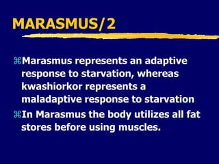 MARASMUS/2
Marasmus represents an adaptive
response to starvation, whereas
kwashiorkor represents a
maladaptive response to starvation
In Marasmus the body utilizes all fat
stores before using muscles.
 
