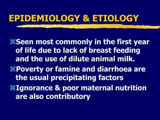EPIDEMIOLOGY & ETIOLOGY
Seen most commonly in the first year
of life due to lack of breast feeding
and the use of dilute animal milk.
Poverty or famine and diarrhoea are
the usual precipitating factors
Ignorance & poor maternal nutrition
are also contributory
 
