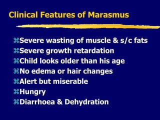 Clinical Features of Marasmus
Severe wasting of muscle & s/c fats
Severe growth retardation
Child looks older than his age
No edema or hair changes
Alert but miserable
Hungry
Diarrhoea & Dehydration
 