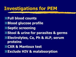 Investigations for PEM
Full blood counts
Blood glucose profile
Septic screening
Stool & urine for parasites & germs
Electrolytes, Ca, Ph & ALP, serum
proteins
CXR & Mantoux test
Exclude HIV & malabsorption
 