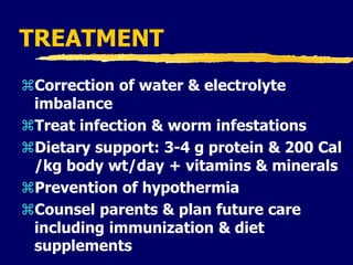 TREATMENT
Correction of water & electrolyte
imbalance
Treat infection & worm infestations
Dietary support: 3-4 g protein & 200 Cal
/kg body wt/day + vitamins & minerals
Prevention of hypothermia
Counsel parents & plan future care
including immunization & diet
supplements
 