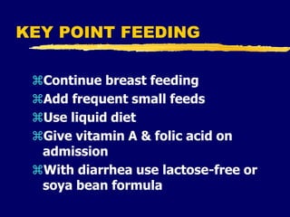 KEY POINT FEEDING
Continue breast feeding
Add frequent small feeds
Use liquid diet
Give vitamin A & folic acid on
admission
With diarrhea use lactose-free or
soya bean formula
 