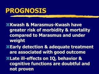 PROGNOSIS
Kwash & Marasmus-Kwash have
greater risk of morbidity & mortality
compared to Marasmus and under
weight
Early detection & adequate treatment
are associated with good outcome
Late ill-effects on IQ, behavior &
cognitive functions are doubtful and
not proven
 
