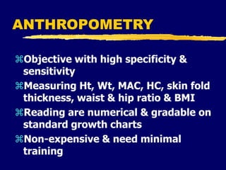 ANTHROPOMETRY
Objective with high specificity &
sensitivity
Measuring Ht, Wt, MAC, HC, skin fold
thickness, waist & hip ratio & BMI
Reading are numerical & gradable on
standard growth charts
Non-expensive & need minimal
training
 