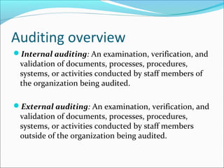 Auditing overview
Internal auditing: An examination, verification, and
validation of documents, processes, procedures,
systems, or activities conducted by staff members of
the organization being audited.
External auditing: An examination, verification, and
validation of documents, processes, procedures,
systems, or activities conducted by staff members
outside of the organization being audited.
 