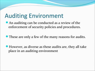 Auditing Environment
An auditing can be conducted as a review of the
enforcement of security policies and procedures.
These are only a few of the many reasons for audits.
However, as diverse as these audits are, they all take
place in an auditing environment
 