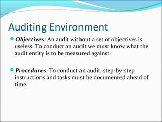 Auditing Environment
Objectives: An audit without a set of objectives is
useless. To conduct an audit we must know what the
audit entity is to be measured against.
Procedures: To conduct an audit, step-by-step
instructions and tasks must be documented ahead of
time.
 