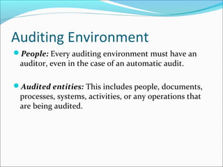 Auditing Environment
People: Every auditing environment must have an
auditor, even in the case of an automatic audit.
Audited entities: This includes people, documents,
processes, systems, activities, or any operations that
are being audited.
 