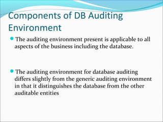 Components of DB Auditing
Environment
The auditing environment present is applicable to all
aspects of the business including the database.
The auditing environment for database auditing
differs slightly from the generic auditing environment
in that it distinguishes the database from the other
auditable entities
 