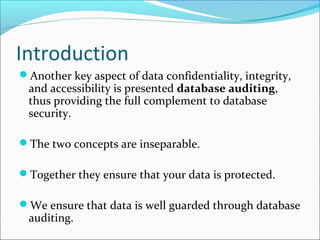 Introduction
Another key aspect of data confidentiality, integrity,
and accessibility is presented database auditing,
thus providing the full complement to database
security.
The two concepts are inseparable.
Together they ensure that your data is protected.
We ensure that data is well guarded through database
auditing.
 