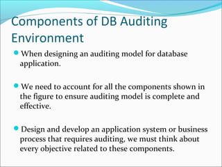 Components of DB Auditing
Environment
When designing an auditing model for database
application.
We need to account for all the components shown in
the figure to ensure auditing model is complete and
effective.
Design and develop an application system or business
process that requires auditing, we must think about
every objective related to these components.
 
