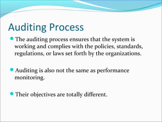Auditing Process
The auditing process ensures that the system is
working and complies with the policies, standards,
regulations, or laws set forth by the organizations.
Auditing is also not the same as performance
monitoring.
Their objectives are totally different.
 