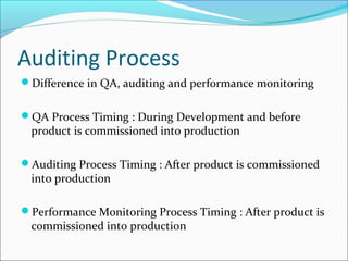 Auditing Process
Difference in QA, auditing and performance monitoring
QA Process Timing : During Development and before
product is commissioned into production
Auditing Process Timing : After product is commissioned
into production
Performance Monitoring Process Timing : After product is
commissioned into production
 