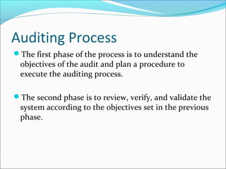 Auditing Process
The first phase of the process is to understand the
objectives of the audit and plan a procedure to
execute the auditing process.
The second phase is to review, verify, and validate the
system according to the objectives set in the previous
phase.
 