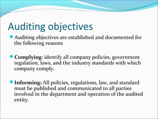 Auditing objectives
Auditing objectives are established and documented for
the following reasons
Complying: identify all company policies, government
regulation, laws, and the industry standards with which
company comply.
Informing: All policies, regulations, law, and standard
must be published and communicated to all parties
involved in the department and operation of the audited
entity.
 