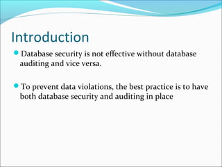Introduction
Database security is not effective without database
auditing and vice versa.
To prevent data violations, the best practice is to have
both database security and auditing in place
 