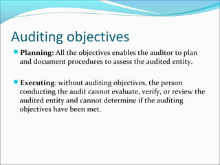 Auditing objectives
Planning: All the objectives enables the auditor to plan
and document procedures to assess the audited entity.
Executing: without auditing objectives, the person
conducting the audit cannot evaluate, verify, or review the
audited entity and cannot determine if the auditing
objectives have been met.
 