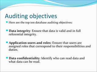 Auditing objectives
Here are the top ten database auditing objectives:
Data integrity: Ensure that data is valid and in full
referential integrity.
Application users and roles: Ensure that users are
assigned roles that correspond to their responsibilities and
duties.
Data confidentiality: Identify who can read data and
what data can be read.
 