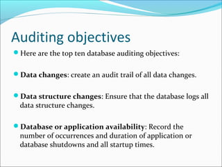 Auditing objectives
Here are the top ten database auditing objectives:
Data changes: create an audit trail of all data changes.
Data structure changes: Ensure that the database logs all
data structure changes.
Database or application availability: Record the
number of occurrences and duration of application or
database shutdowns and all startup times.
 