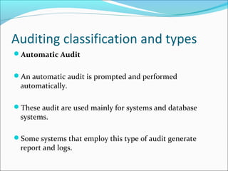 Auditing classification and types
Automatic Audit
An automatic audit is prompted and performed
automatically.
These audit are used mainly for systems and database
systems.
Some systems that employ this type of audit generate
report and logs.
 