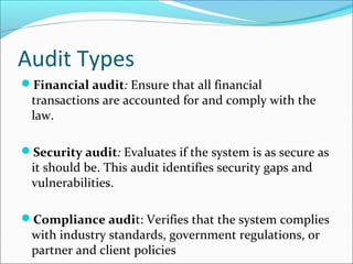 Audit Types
Financial audit: Ensure that all financial
transactions are accounted for and comply with the
law.
Security audit: Evaluates if the system is as secure as
it should be. This audit identifies security gaps and
vulnerabilities.
Compliance audit: Verifies that the system complies
with industry standards, government regulations, or
partner and client policies
 