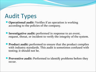 Audit Types
Operational audit: Verifies if an operation is working
according to the policies of the company.
Investigative audit: performed in response to an event,
request, threat, or incident to verify the integrity of the system.
Product audit: performed to ensure that the product complies
with industry standards. This audit is sometimes confused with
testing; it should not be.
Preventive audit: Performed to identify problems before they
occur.
 