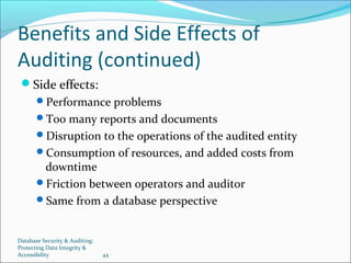 Database Security & Auditing:
Protecting Data Integrity &
Accessibility 44
Benefits and Side Effects of
Auditing (continued)
Side effects:
Performance problems
Too many reports and documents
Disruption to the operations of the audited entity
Consumption of resources, and added costs from
downtime
Friction between operators and auditor
Same from a database perspective
 