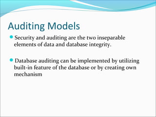 Auditing Models
Security and auditing are the two inseparable
elements of data and database integrity.
Database auditing can be implemented by utilizing
built-in feature of the database or by creating own
mechanism
 