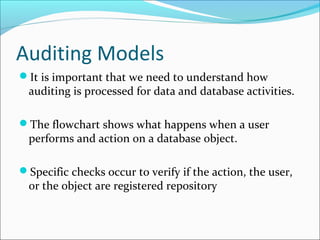 Auditing Models
It is important that we need to understand how
auditing is processed for data and database activities.
The flowchart shows what happens when a user
performs and action on a database object.
Specific checks occur to verify if the action, the user,
or the object are registered repository
 