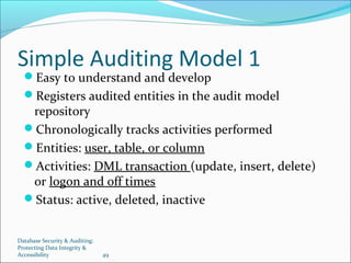 Database Security & Auditing:
Protecting Data Integrity &
Accessibility 49
Simple Auditing Model 1
Easy to understand and develop
Registers audited entities in the audit model
repository
Chronologically tracks activities performed
Entities: user, table, or column
Activities: DML transaction (update, insert, delete)
or logon and off times
Status: active, deleted, inactive
 