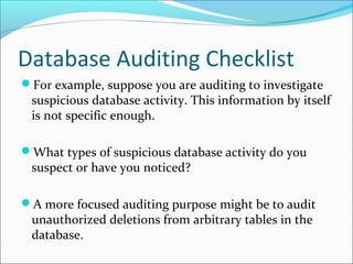 Database Auditing Checklist
For example, suppose you are auditing to investigate
suspicious database activity. This information by itself
is not specific enough.
What types of suspicious database activity do you
suspect or have you noticed?
A more focused auditing purpose might be to audit
unauthorized deletions from arbitrary tables in the
database.
 
