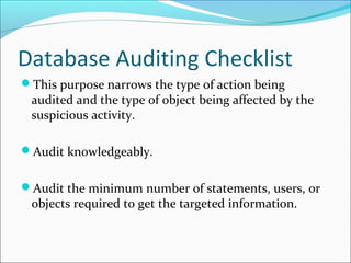 Database Auditing Checklist
This purpose narrows the type of action being
audited and the type of object being affected by the
suspicious activity.
Audit knowledgeably.
Audit the minimum number of statements, users, or
objects required to get the targeted information.
 