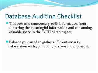 Database Auditing Checklist
This prevents unnecessary audit information from
cluttering the meaningful information and consuming
valuable space in the SYSTEM tablespace.
Balance your need to gather sufficient security
information with your ability to store and process it.
 