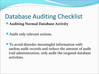 Database Auditing Checklist
Auditing Normal Database Activity
Audit only relevant actions.
To avoid disorder meaningful information with
useless audit records and reduce the amount of audit
trail administration, only audit the targeted database
activities.
 