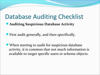 Database Auditing Checklist
Auditing Suspicious Database Activity
First audit generally, and then specifically.
When starting to audit for suspicious database
activity, it is common that not much information is
available to target specific users or schema objects.
 