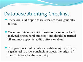 Database Auditing Checklist
Therefore, audit options must be set more generally
at first.
Once preliminary audit information is recorded and
analyzed, the general audit options should be turned
off and more specific audit options enabled.
This process should continue until enough evidence
is gathered to draw conclusions about the origin of
the suspicious database activity.
 