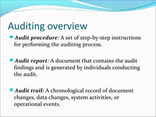 Auditing overview
Audit procedure: A set of step-by-step instructions
for performing the auditing process.
Audit report: A document that contains the audit
findings and is generated by individuals conducting
the audit.
Audit trail: A chronological record of document
changes, data changes, system activities, or
operational events.
 