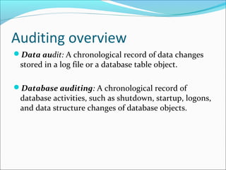 Auditing overview
Data audit: A chronological record of data changes
stored in a log file or a database table object.
Database auditing: A chronological record of
database activities, such as shutdown, startup, logons,
and data structure changes of database objects.
 