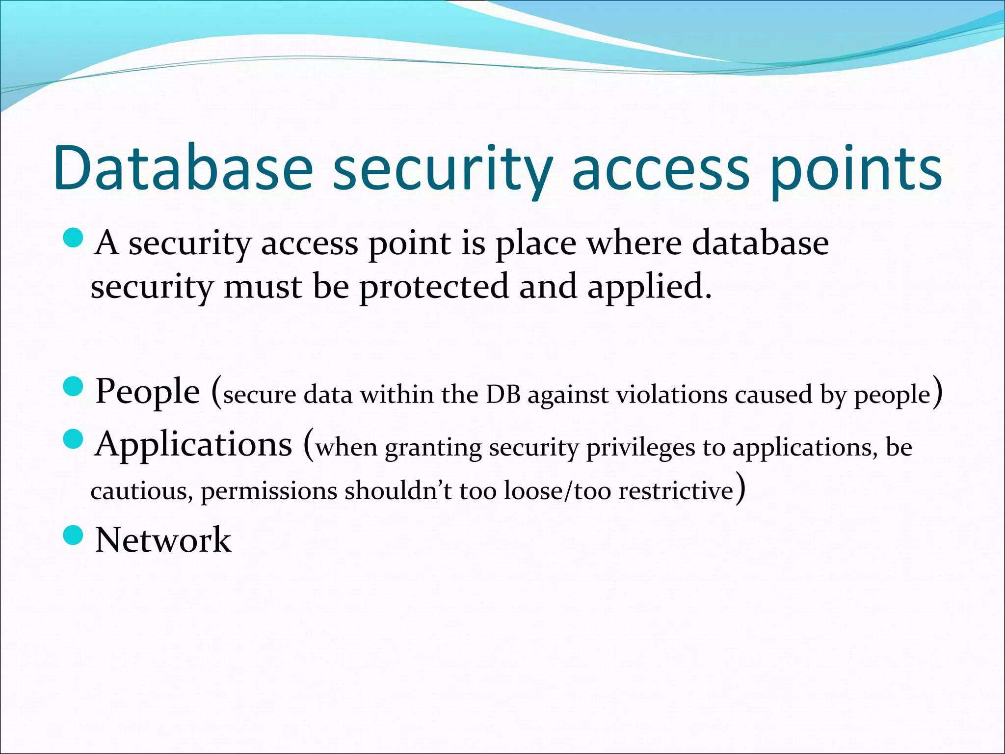 Database security access points
A security access point is place where database
security must be protected and applied.
People (secure data within the DB against violations caused by people)
Applications (when granting security privileges to applications, be
cautious, permissions shouldn’t too loose/too restrictive)
Network
 