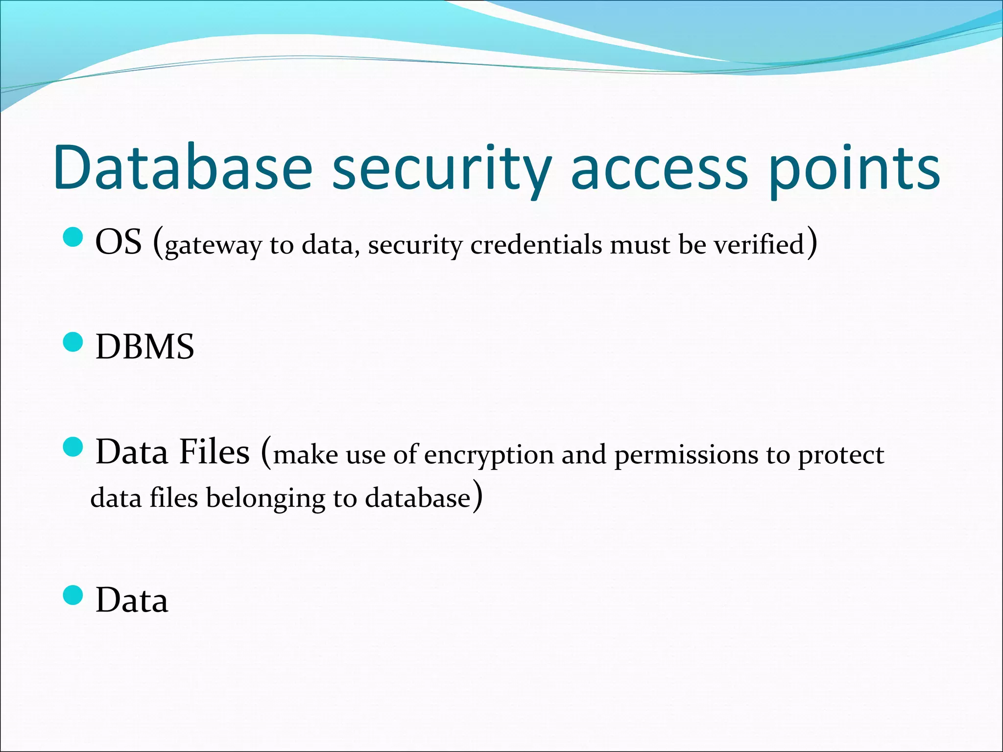 Database security access points
OS (gateway to data, security credentials must be verified)
DBMS
Data Files (make use of encryption and permissions to protect
data files belonging to database)
Data
 
