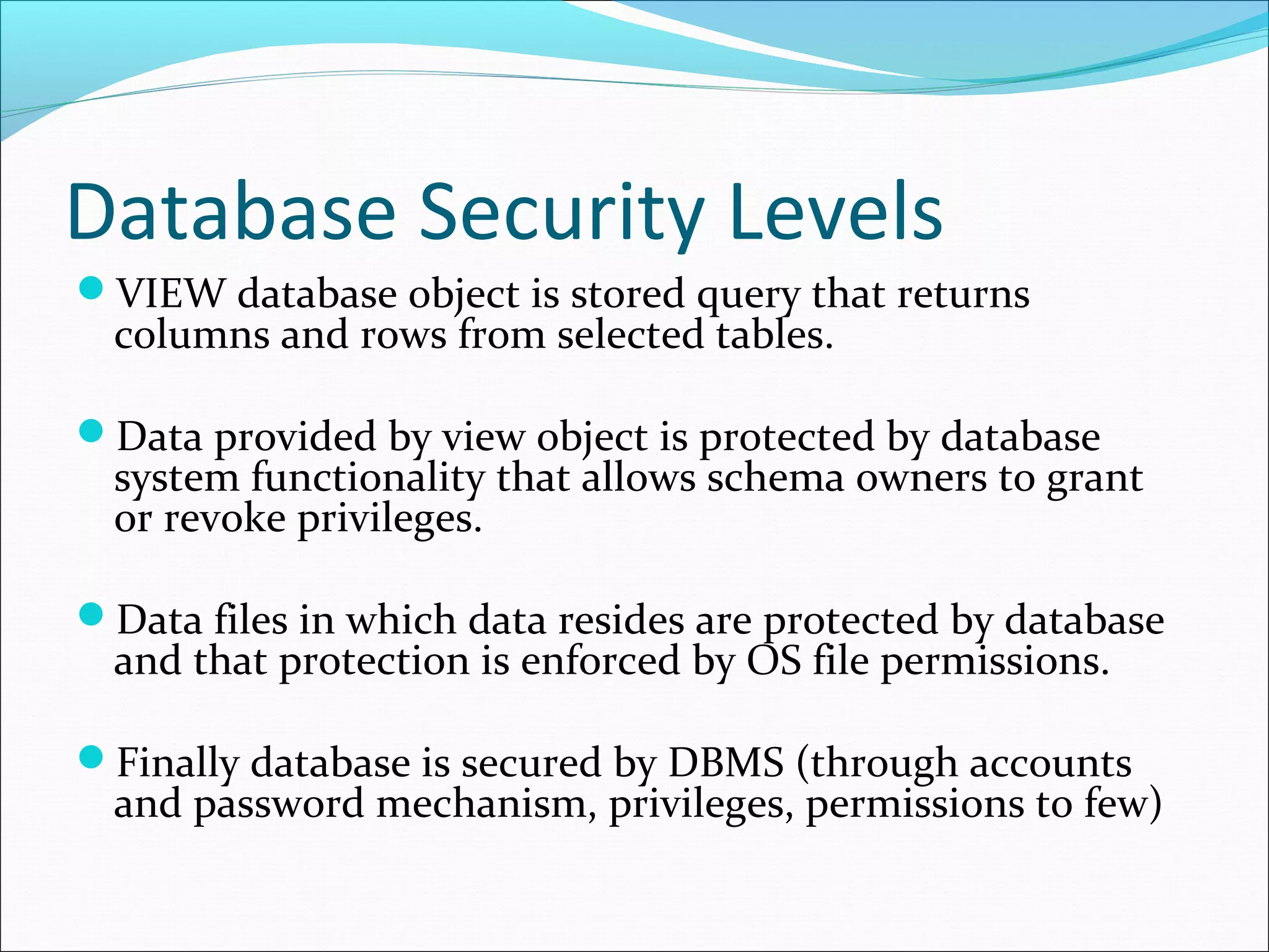 Database Security Levels
VIEW database object is stored query that returns
columns and rows from selected tables.
Data provided by view object is protected by database
system functionality that allows schema owners to grant
or revoke privileges.
Data files in which data resides are protected by database
and that protection is enforced by OS file permissions.
Finally database is secured by DBMS (through accounts
and password mechanism, privileges, permissions to few)
 