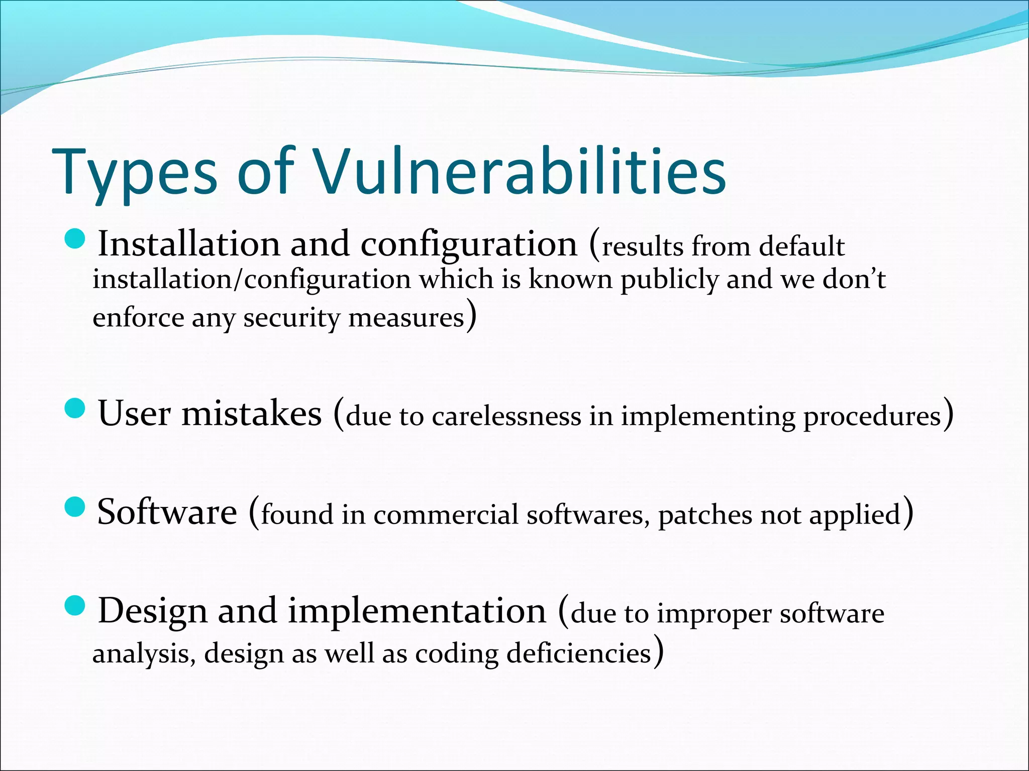 Types of Vulnerabilities
Installation and configuration (results from default
installation/configuration which is known publicly and we don’t
enforce any security measures)
User mistakes (due to carelessness in implementing procedures)
Software (found in commercial softwares, patches not applied)
Design and implementation (due to improper software
analysis, design as well as coding deficiencies)
 