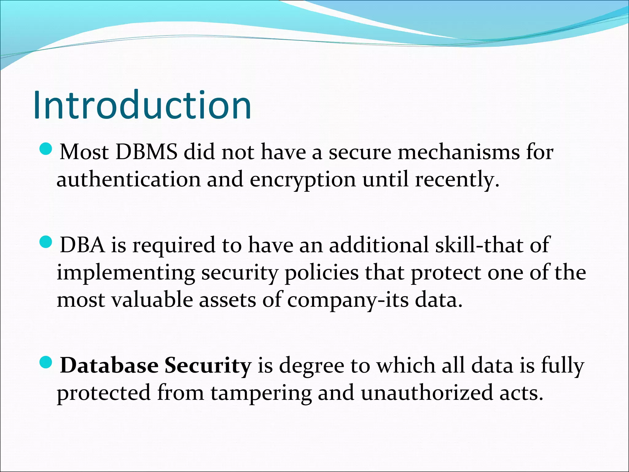 Introduction
Most DBMS did not have a secure mechanisms for
authentication and encryption until recently.
DBA is required to have an additional skill-that of
implementing security policies that protect one of the
most valuable assets of company-its data.
Database Security is degree to which all data is fully
protected from tampering and unauthorized acts.
 