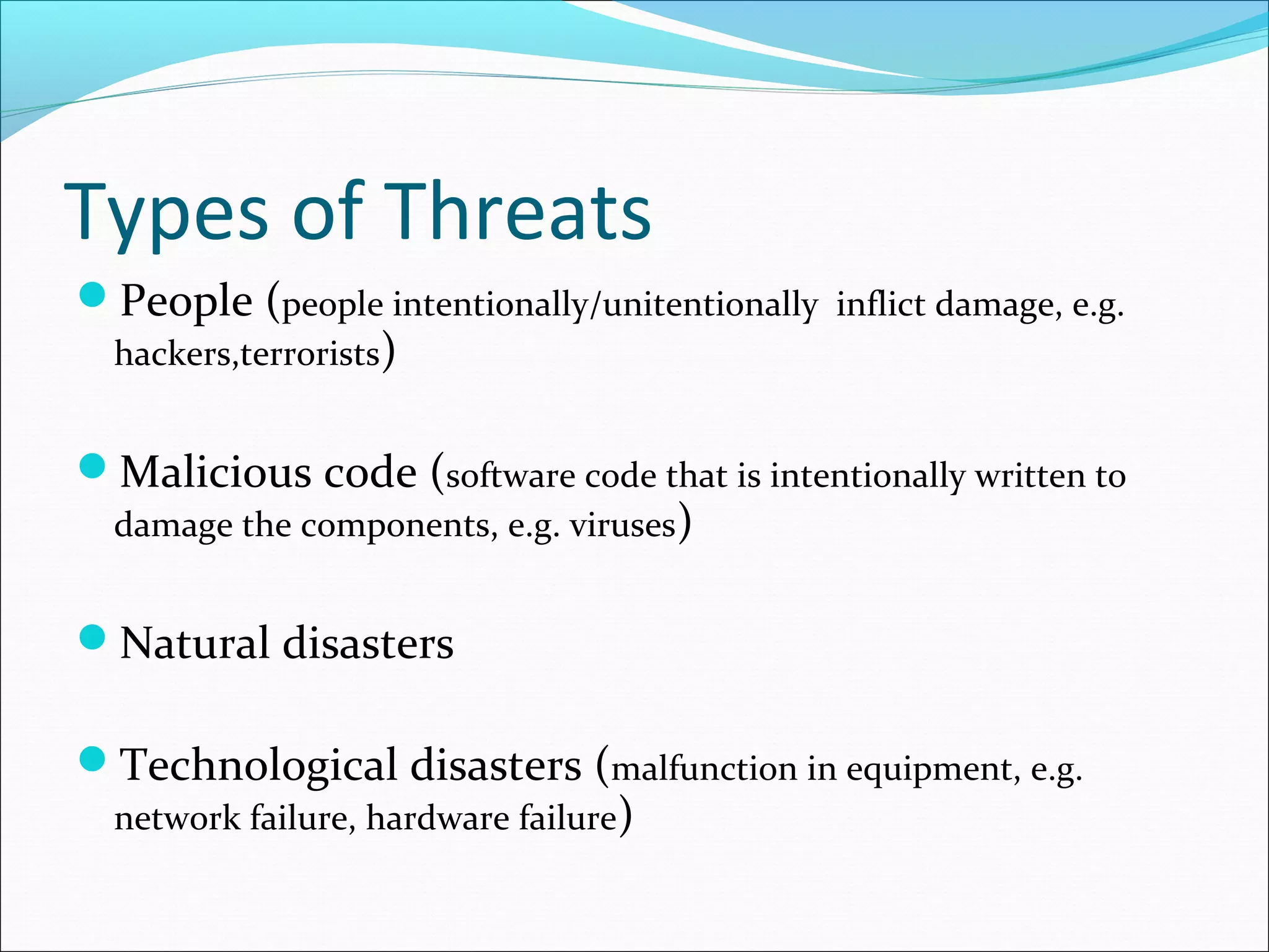 Types of Threats
People (people intentionally/unitentionally inflict damage, e.g.
hackers,terrorists)
Malicious code (software code that is intentionally written to
damage the components, e.g. viruses)
Natural disasters
Technological disasters (malfunction in equipment, e.g.
network failure, hardware failure)
 
