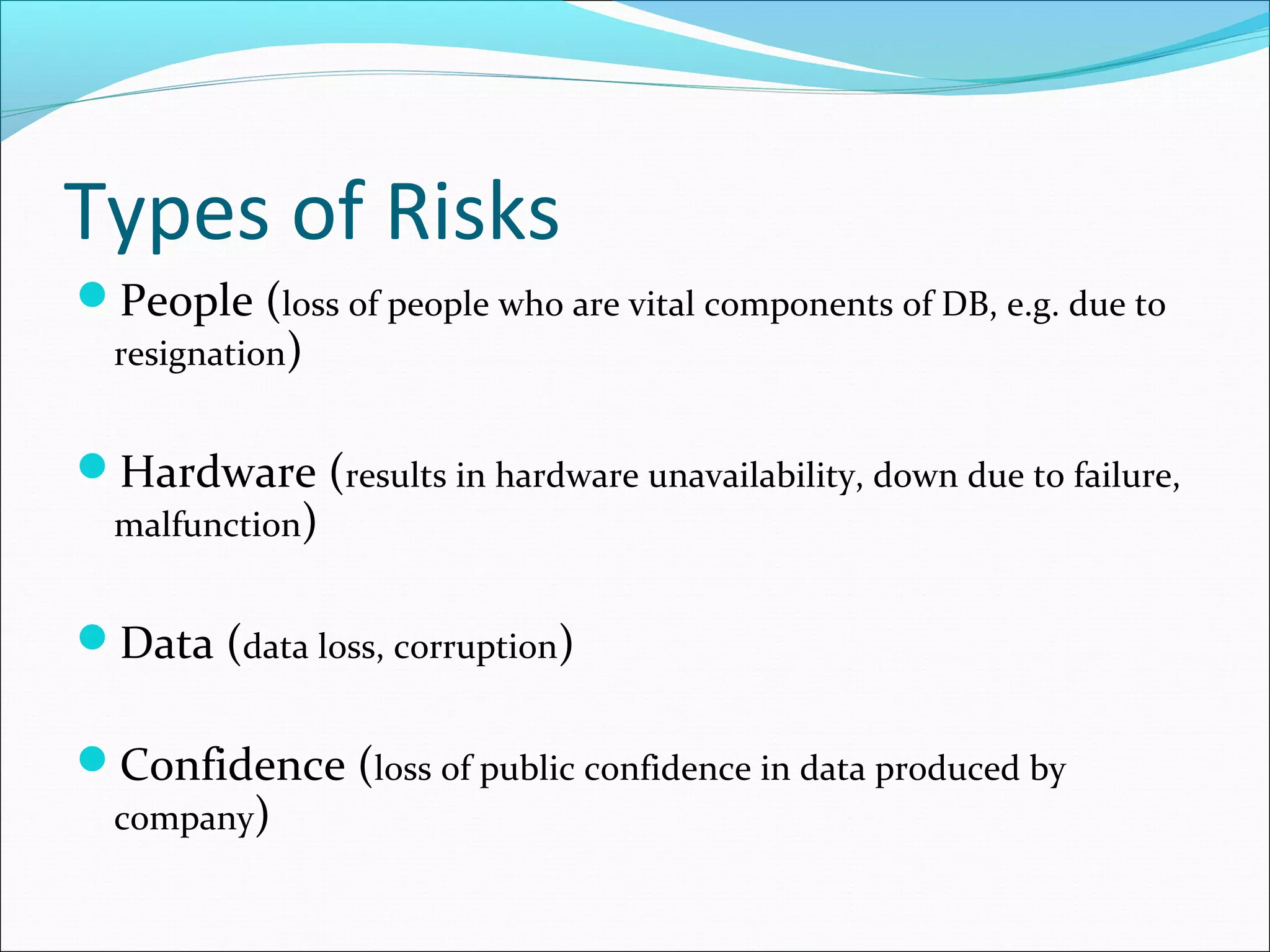 Types of Risks
People (loss of people who are vital components of DB, e.g. due to
resignation)
Hardware (results in hardware unavailability, down due to failure,
malfunction)
Data (data loss, corruption)
Confidence (loss of public confidence in data produced by
company)
 