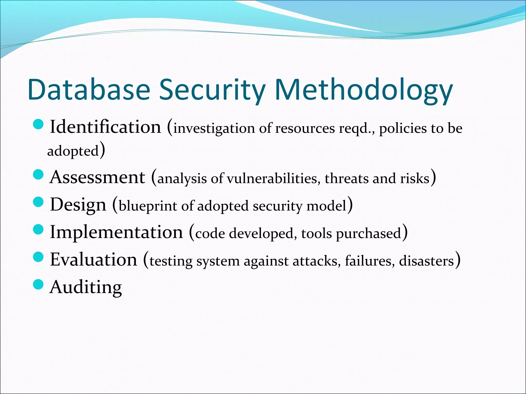 Database Security Methodology
Identification (investigation of resources reqd., policies to be
adopted)
Assessment (analysis of vulnerabilities, threats and risks)
Design (blueprint of adopted security model)
Implementation (code developed, tools purchased)
Evaluation (testing system against attacks, failures, disasters)
Auditing
 