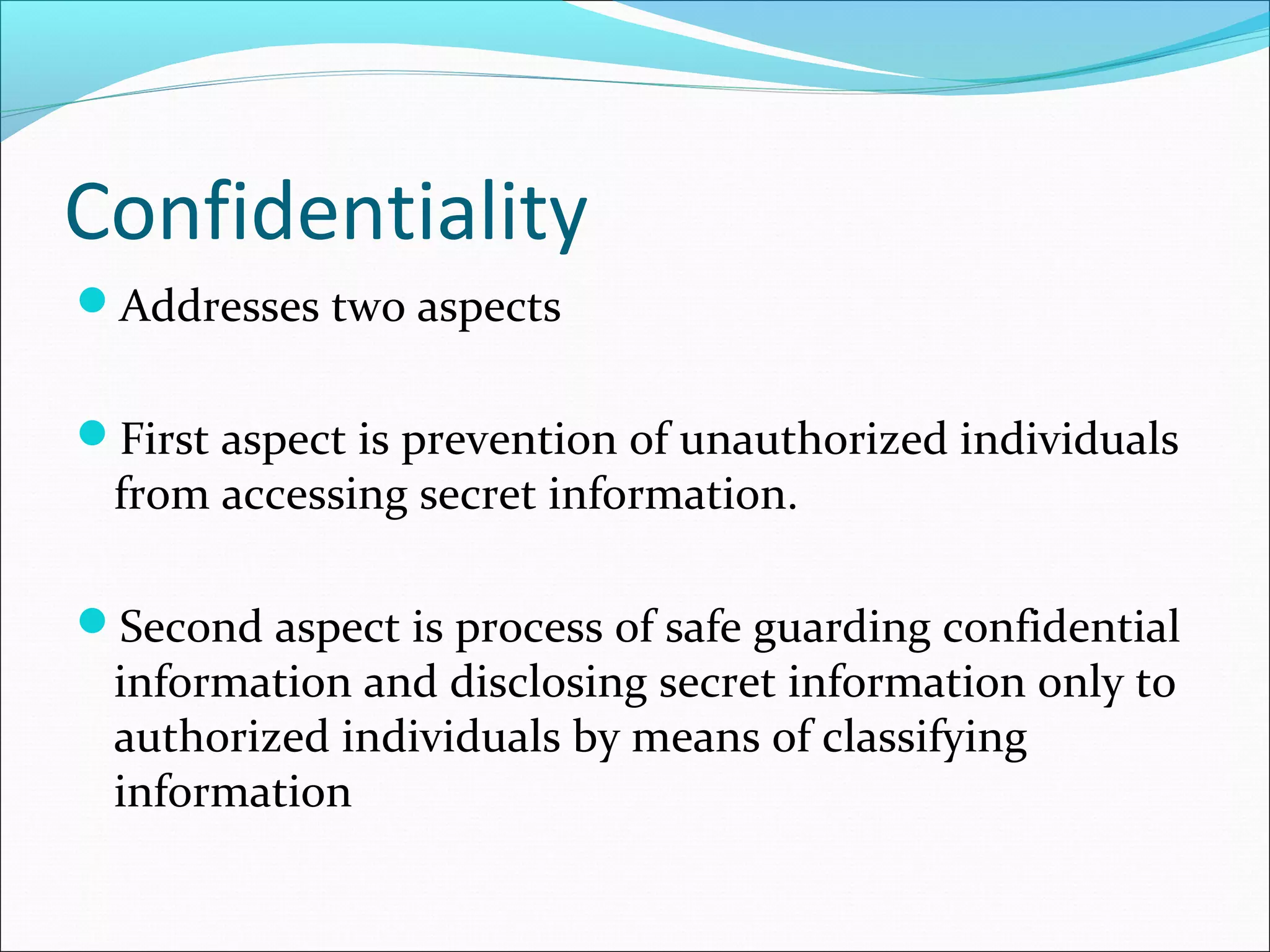 Confidentiality
Addresses two aspects
First aspect is prevention of unauthorized individuals
from accessing secret information.
Second aspect is process of safe guarding confidential
information and disclosing secret information only to
authorized individuals by means of classifying
information
 