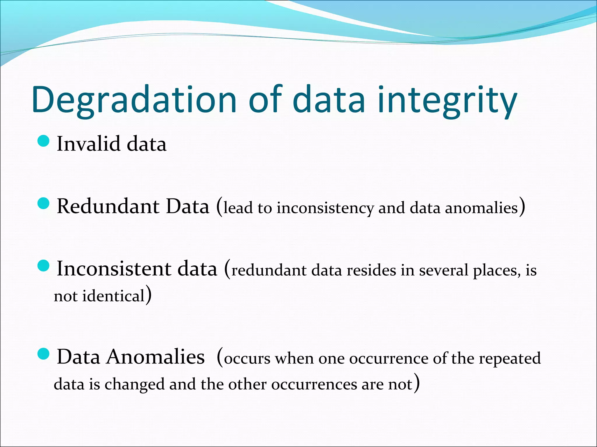 Degradation of data integrity
Invalid data
Redundant Data (lead to inconsistency and data anomalies)
Inconsistent data (redundant data resides in several places, is
not identical)
Data Anomalies (occurs when one occurrence of the repeated
data is changed and the other occurrences are not)
 